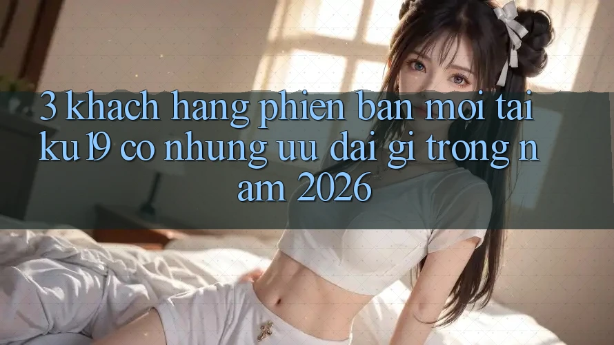 3. Khách hàng phiên bản mới tại ku19 có những ưu đãi gì trong năm 2026?