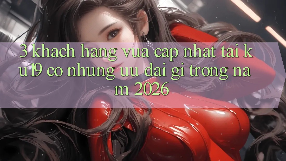 3. Khách hàng vừa cập nhật tại ku19 có những ưu đãi gì trong năm 2026?