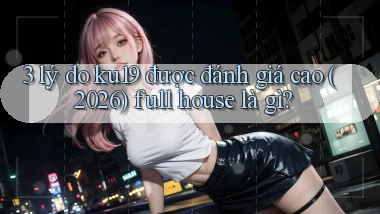 3 lý do ku19 được đánh giá cao (2026) full house là gì