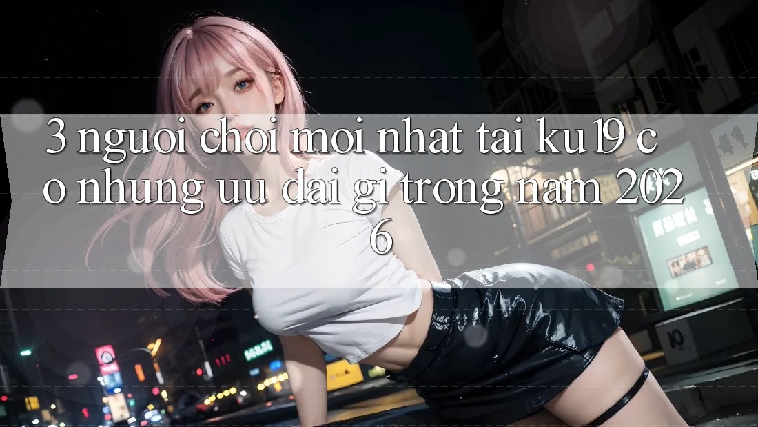 3. Người chơi mới nhất tại ku19 có những ưu đãi gì trong năm 2026?