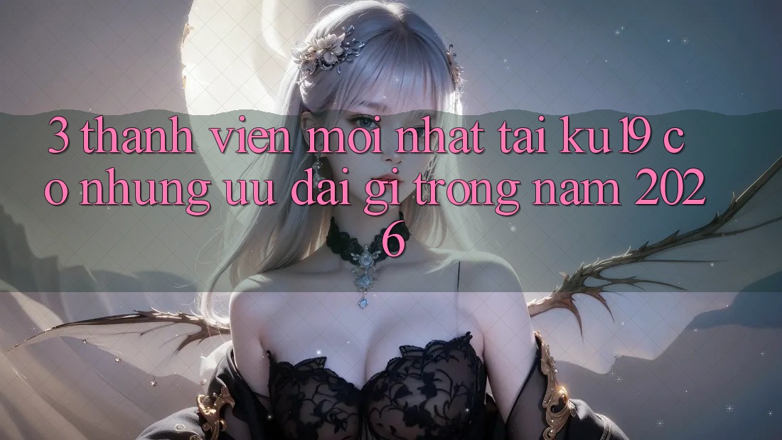 3. Thành viên mới nhất tại ku19 có những ưu đãi gì trong năm 2026?