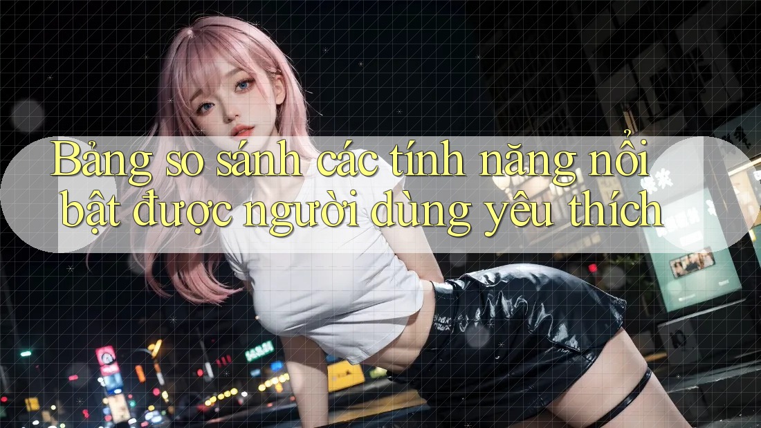 Bảng so sánh các tính năng nổi bật được người dùng yêu thích Bảng so sánh các tính năng nổi bật được người dùng yêu thích