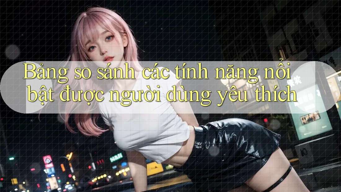 Bảng so sánh các tính năng nổi bật được người dùng yêu thích Bảng so sánh các tính năng nổi bật được người dùng yêu thích