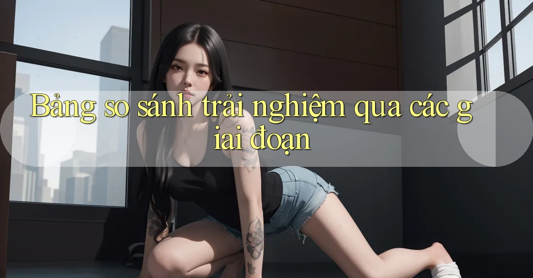 Bảng so sánh trải nghiệm qua các giai đoạn