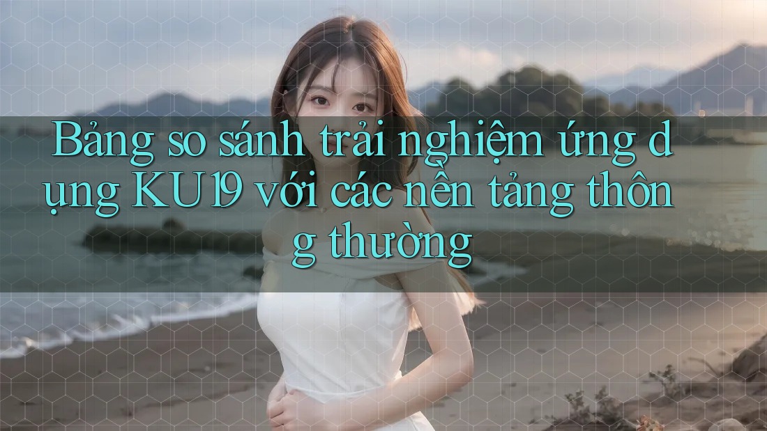 Bảng so sánh trải nghiệm ứng dụng KU19 với các nền tảng thông thường Bảng so sánh trải nghiệm ứng dụng KU19 với các nền tảng thông thường