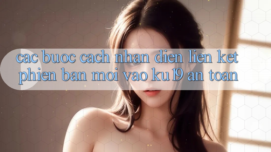 Các bước Cách Nhận Diện Liên kết Phiên bản mới Vào ku19 An Toàn