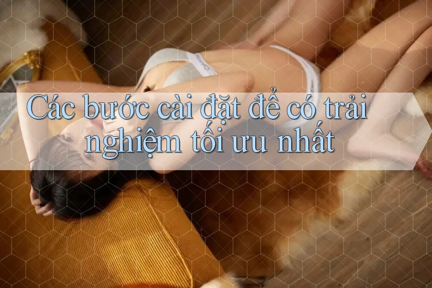 Các bước cài đặt để có trải nghiệm tối ưu nhất