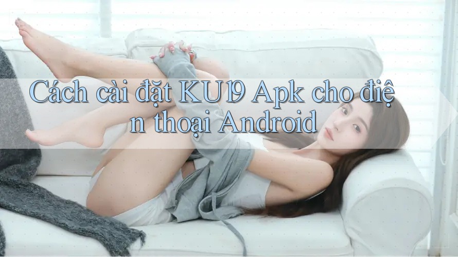 Cách cài đặt KU19 Apk cho điện thoại Android
