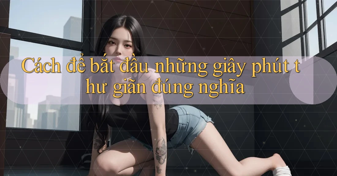 Cách để bắt đầu những giây phút thư giãn đúng nghĩa