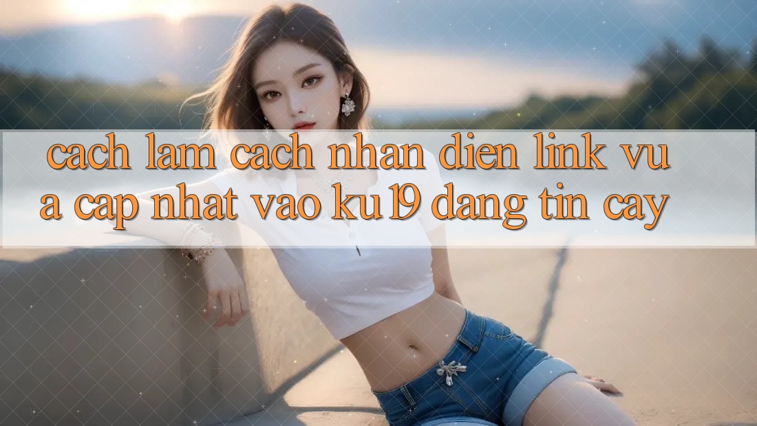 Cách làm Cách Nhận Diện Link Vừa cập nhật Vào ku19 Đáng tin cậy