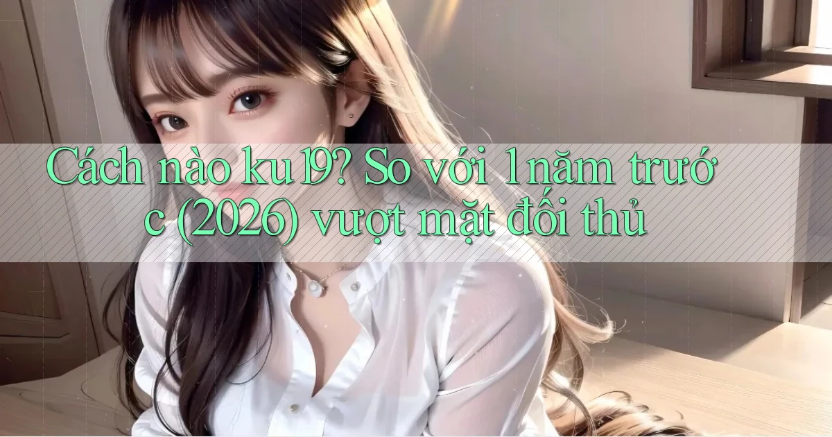 Cách nào ku19 so với 1 năm trước (2026) vượt mặt đối thủ