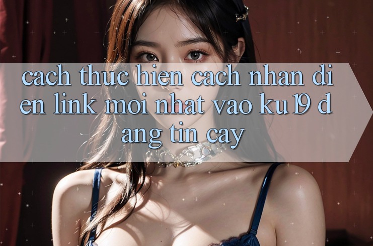 Cách thực hiện Cách Nhận Diện Link Mới Nhất Vào ku19 Đáng tin cậy