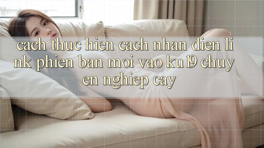 Cách thực hiện Cách Nhận Diện Link Phiên bản mới Vào ku19 Chuyên nghiệp cậy