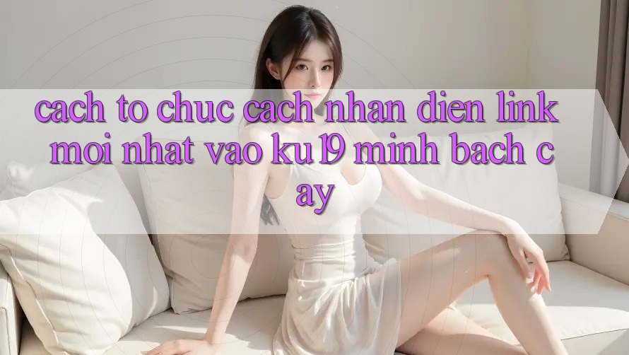 Cách tổ chức Cách Nhận Diện Link Mới Nhất Vào ku19 Minh bạch cậy