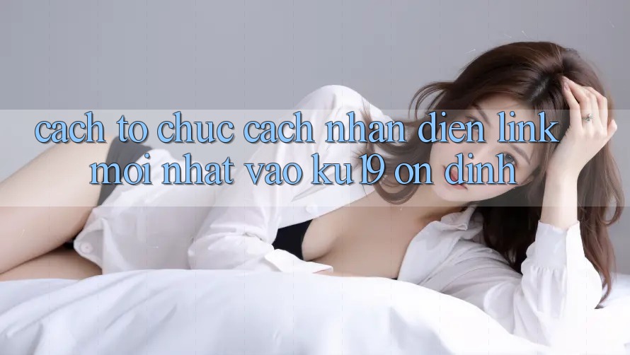 Cách tổ chức Cách Nhận Diện Link Mới Nhất Vào ku19 Ổn định Cách tổ chức Cách Nhận Diện Link Mới Nhất Vào ku19 Ổn định
