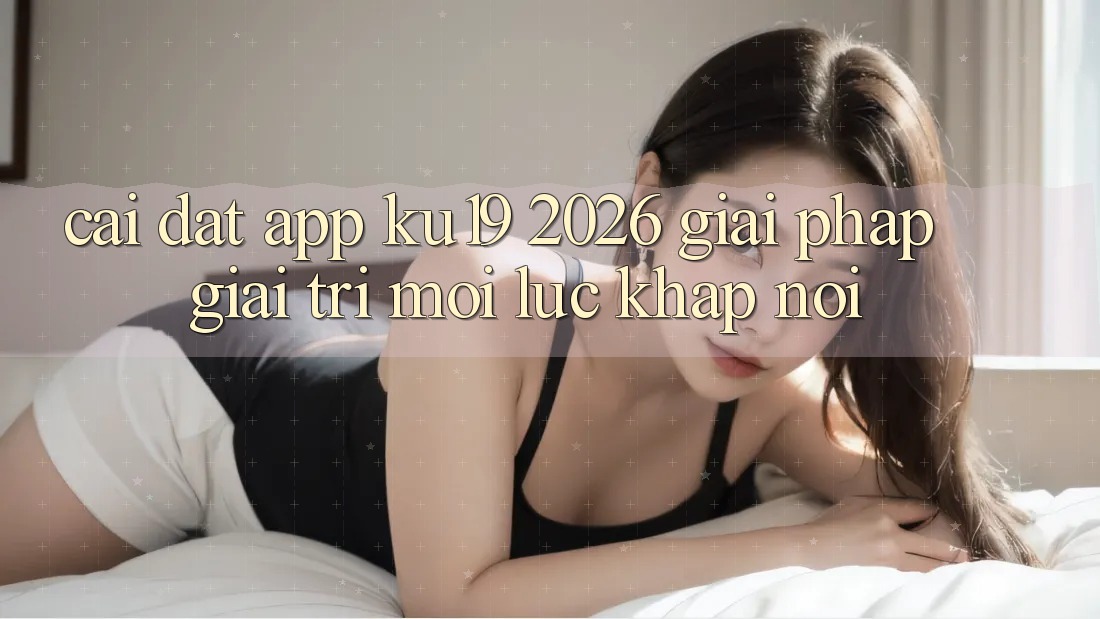 Cài đặt App ku19 2026 - Giải Pháp Giải Trí Mọi Lúc Khắp nơi