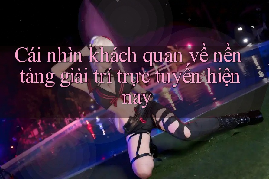 Cái nhìn khách quan về nền tảng giải trí trực tuyến hiện nay