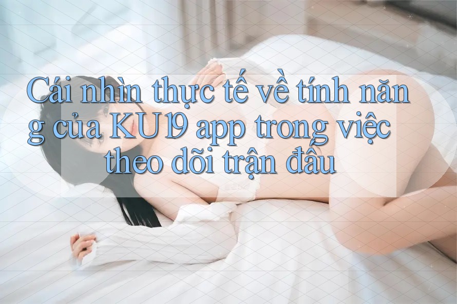 Cái nhìn thực tế về tính năng của KU19 app trong việc theo dõi trận đấu