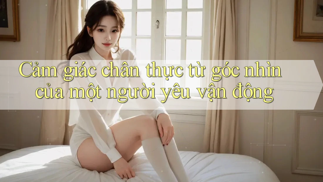 Cảm giác chân thực từ góc nhìn của một người yêu vận động