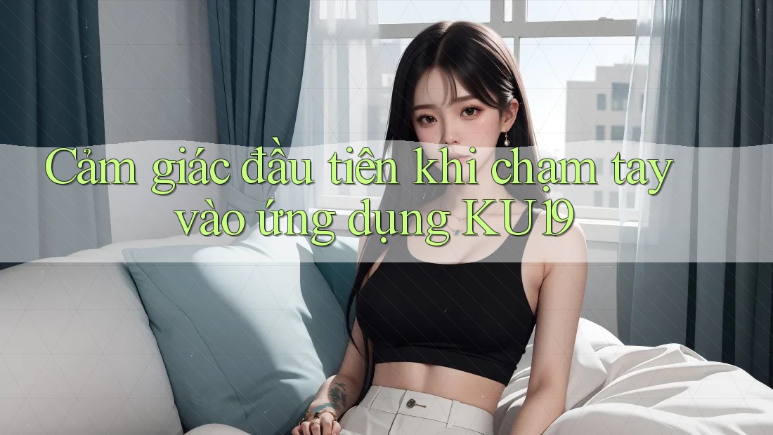 Cảm giác đầu tiên khi chạm tay vào ứng dụng KU19 Cảm giác đầu tiên khi chạm tay vào ứng dụng KU19