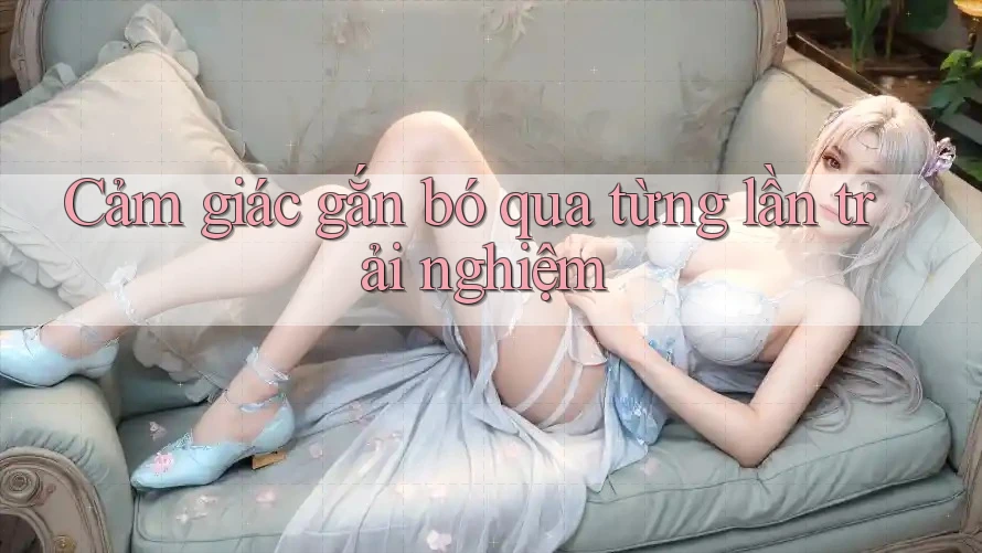 Cảm giác gắn bó qua từng lần trải nghiệm Cảm giác gắn bó qua từng lần trải nghiệm