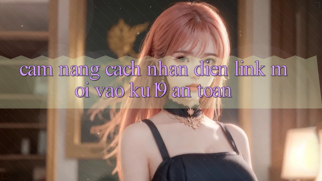 Cẩm nang Cách Nhận Diện Link Mới Vào ku19 An Toàn