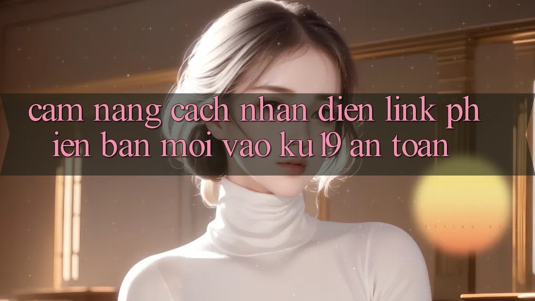 Cẩm nang Cách Nhận Diện Link Phiên bản mới Vào ku19 An Toàn