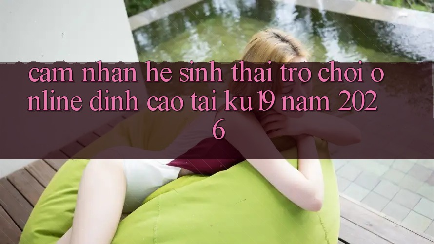 Cảm nhận Hệ Sinh Thái Trò chơi Online Đỉnh Cao Tại ku19 Năm 2026 Cảm nhận Hệ Sinh Thái Trò chơi Online Đỉnh Cao Tại ku19 Năm 2026