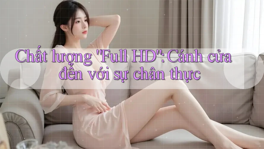 Chất lượng “Full HD”: Cánh cửa đến với sự chân thực Chất lượng “Full HD”: Cánh cửa đến với sự chân thực