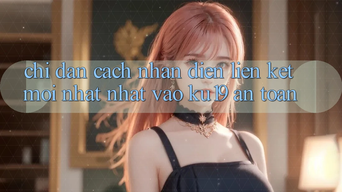 Chỉ dẫn Cách Nhận Diện Liên kết Mới nhất Nhất Vào ku19 An Toàn Chỉ dẫn Cách Nhận Diện Liên kết Mới nhất Nhất Vào ku19 An Toàn