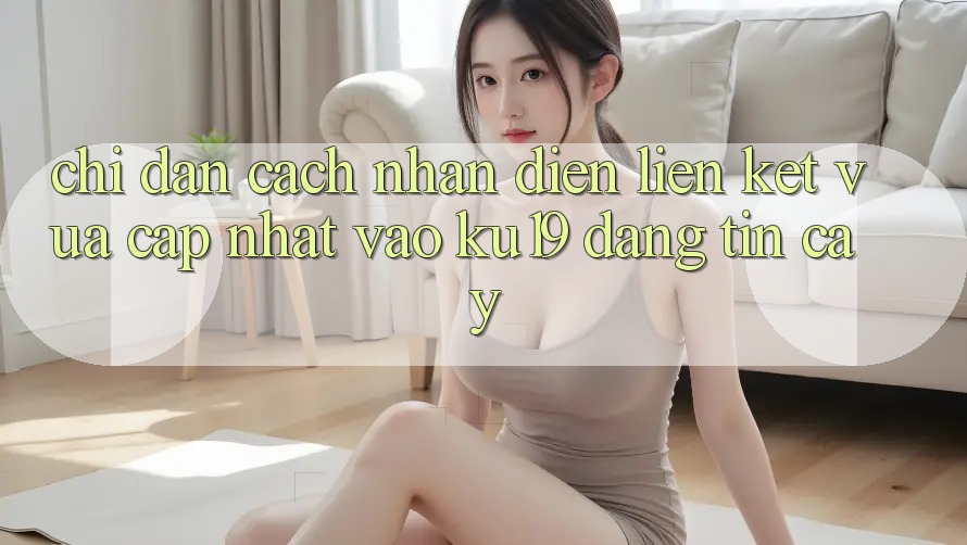Chỉ dẫn Cách Nhận Diện Liên kết Vừa cập nhật Vào ku19 Đáng tin cậy