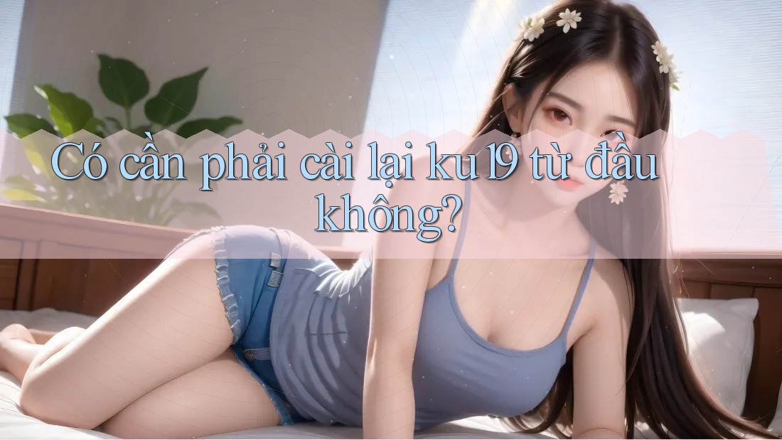 Có cần phải cài lại ku19 từ đầu không? Có cần phải cài lại ku19 từ đầu không?