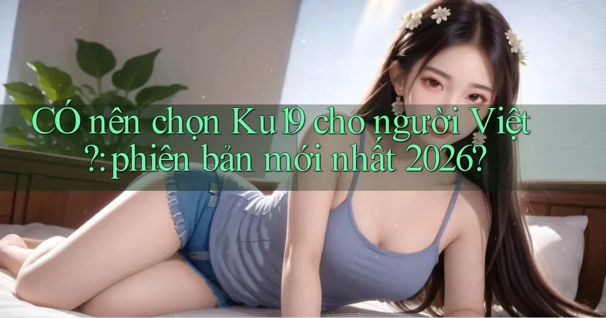 CÓ nên chọn Ku19 cho người Việt phiên bản mới nhất 2026