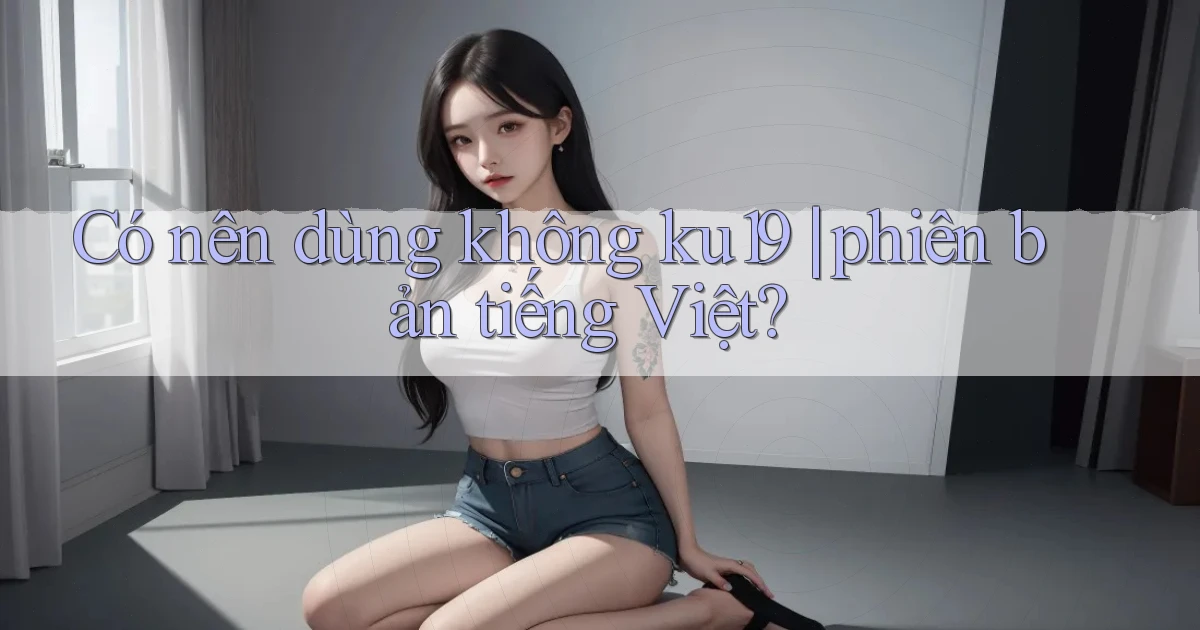 Có nên dùng không ku19 phiên bản tiếng Việt