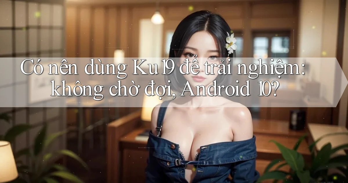 Có nên dùng Ku19 để trải nghiệm không chờ đợi, Android 10
