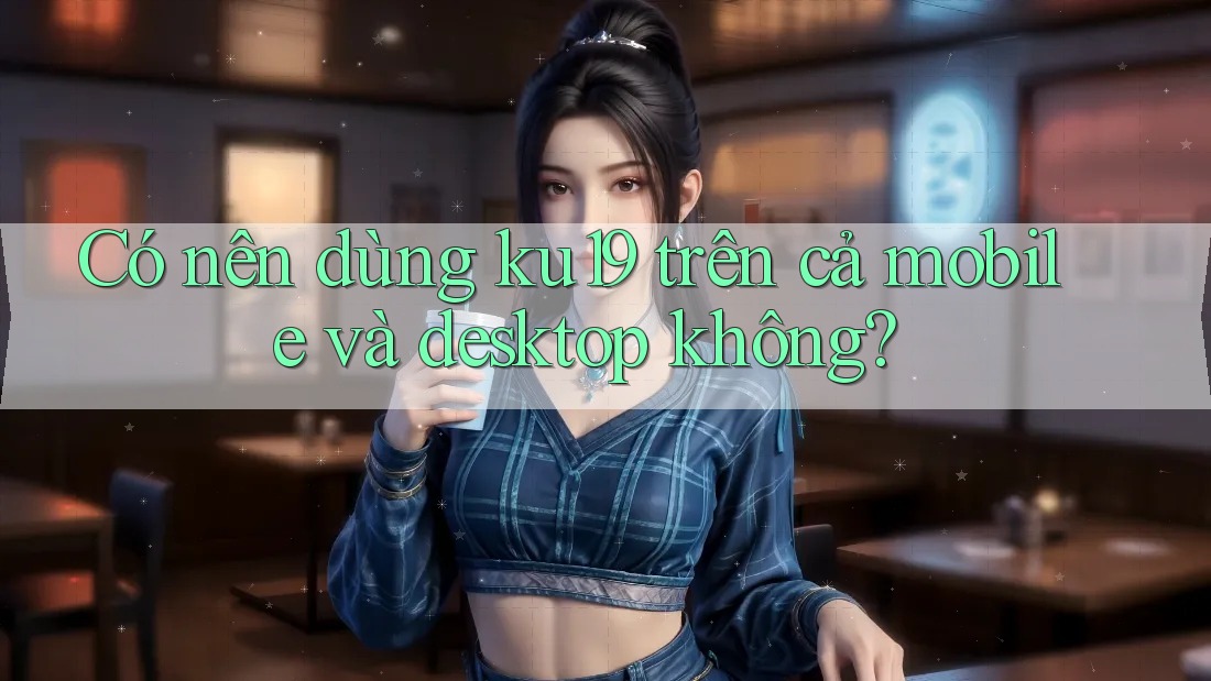 Có nên dùng ku19 trên cả mobile và desktop không? Có nên dùng ku19 trên cả mobile và desktop không?