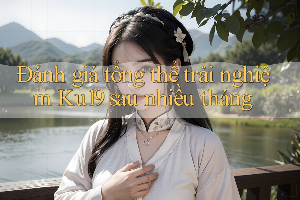 Đánh giá tổng thể trải nghiệm Ku19 sau nhiều tháng