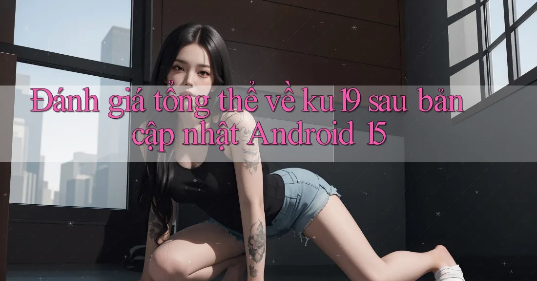 Đánh giá tổng thể về ku19 sau bản cập nhật Android 15 Đánh giá tổng thể về ku19 sau bản cập nhật Android 15