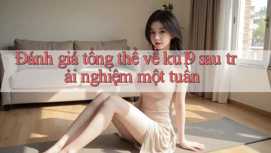 Đánh giá tổng thể về ku19 sau trải nghiệm một tuần