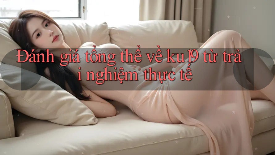 Đánh giá tổng thể về ku19 từ trải nghiệm thực tế Đánh giá tổng thể về ku19 từ trải nghiệm thực tế
