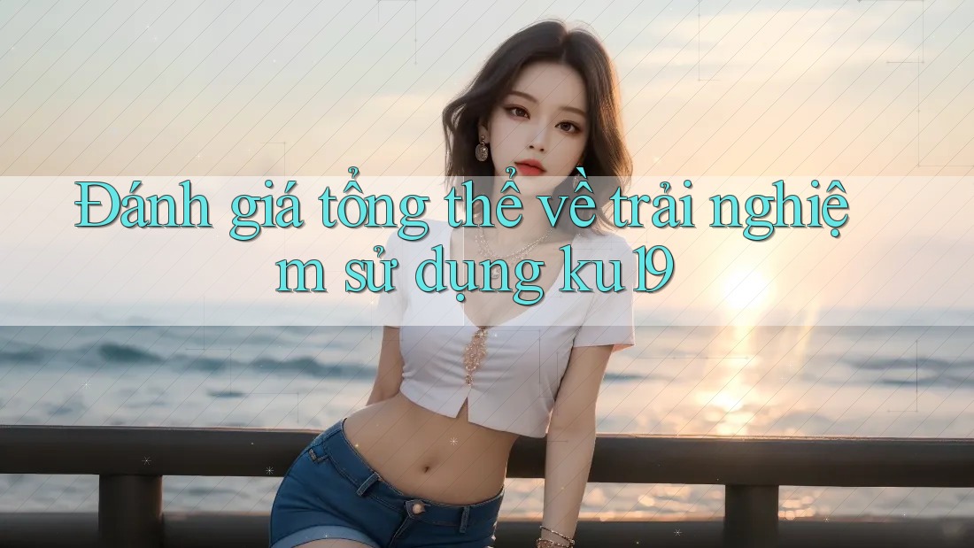 Đánh giá tổng thể về trải nghiệm sử dụng ku19 Đánh giá tổng thể về trải nghiệm sử dụng ku19