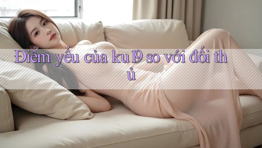 Điểm yếu của ku19 so với đối thủ Điểm yếu của ku19 so với đối thủ