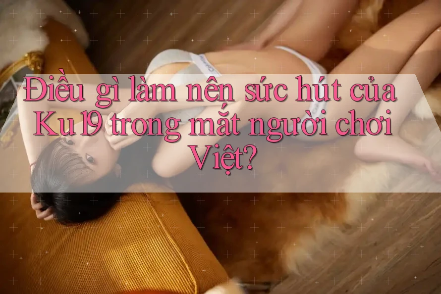 Điều gì làm nên sức hút của Ku19 trong mắt người chơi Việt?