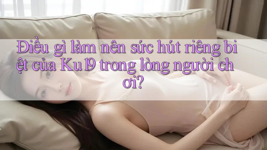 Điều gì làm nên sức hút riêng biệt của Ku19 trong lòng người chơi? Điều gì làm nên sức hút riêng biệt của Ku19 trong lòng người chơi?