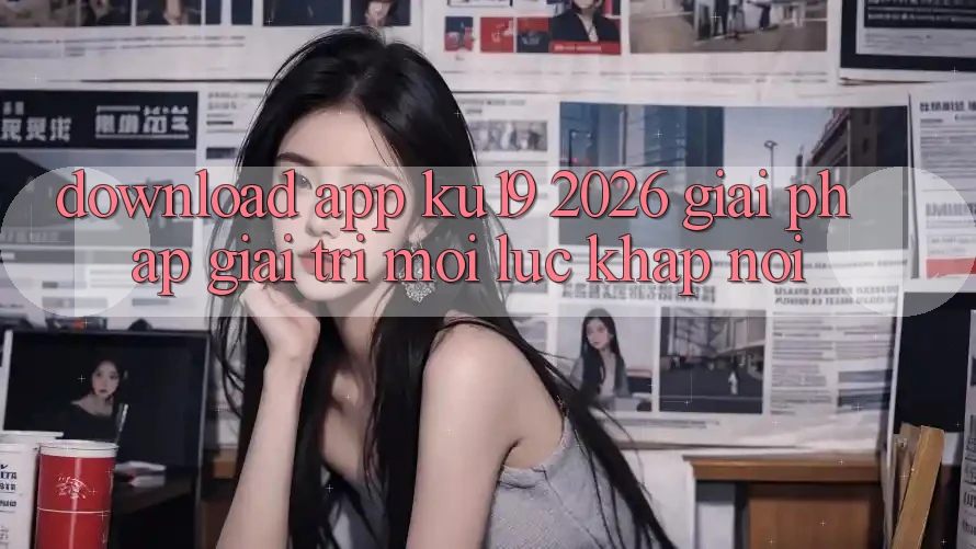 Download App ku19 2026 - Giải Pháp Giải Trí Mọi Lúc Khắp nơi