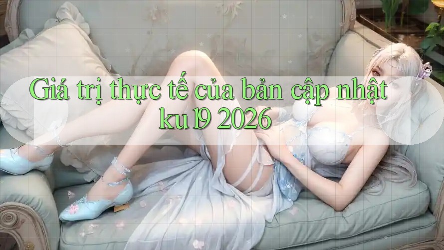 Giá trị thực tế của bản cập nhật ku19 2026 Giá trị thực tế của bản cập nhật ku19 2026
