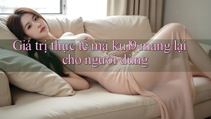 Giá trị thực tế mà ku19 mang lại cho người dùng