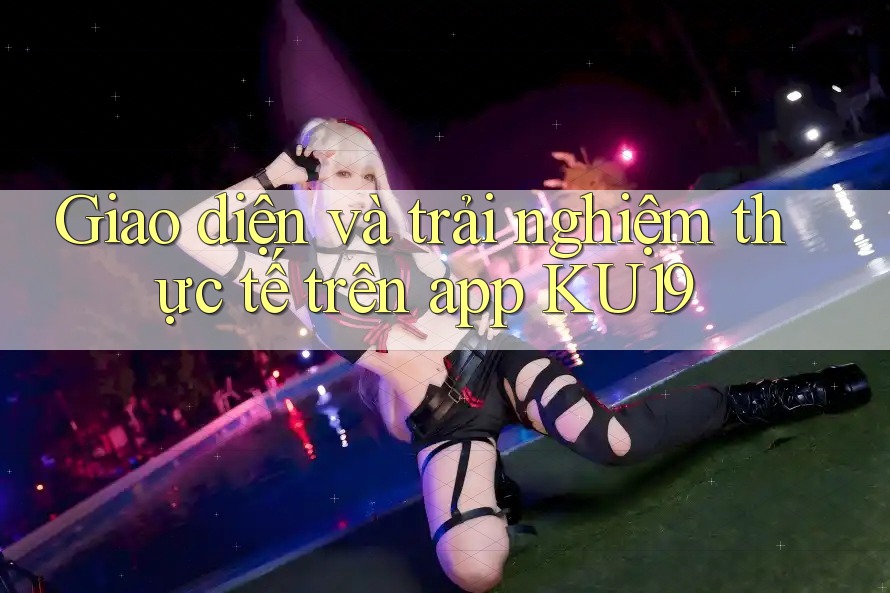 Giao diện và trải nghiệm thực tế trên app KU19 Giao diện và trải nghiệm thực tế trên app KU19