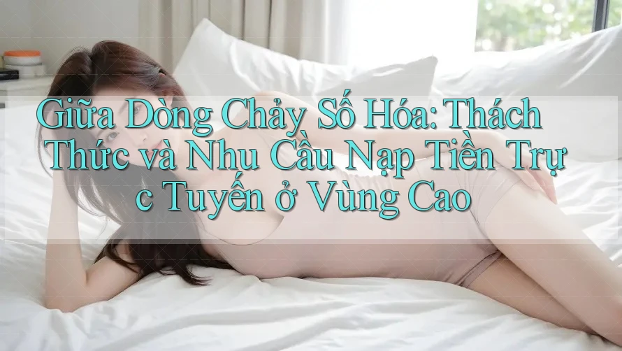 Giữa Dòng Chảy Số Hóa: Thách Thức và Nhu Cầu Nạp Tiền Trực Tuyến ở Vùng Cao Giữa Dòng Chảy Số Hóa: Thách Thức và Nhu Cầu Nạp Tiền Trực Tuyến ở Vùng Cao