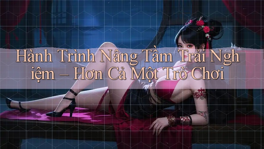 Hành Trình Nâng Tầm Trải Nghiệm – Hơn Cả Một Trò Chơi